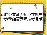 新疆公共营养师证在哪里报考(新疆营养师报考地点)