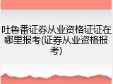 吐鲁番证券从业资格证证在哪里报考(证券从业资格报考)