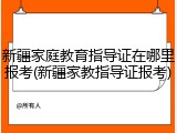 新疆家庭教育指导证在哪里报考(新疆家教指导证报考)