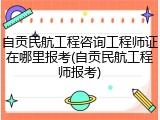 自贡民航工程咨询工程师证在哪里报考(自贡民航工程师报考)