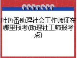吐鲁番助理社会工作师证在哪里报考(助理社工师报考点)