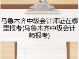 乌鲁木齐中级会计师证在哪里报考(乌鲁木齐中级会计师报考)
