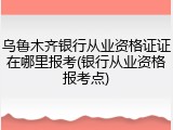 乌鲁木齐银行从业资格证证在哪里报考(银行从业资格报考点)