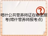 喀什公共营养师证在哪里报考(喀什营养师报考点)