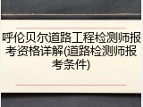 呼伦贝尔道路工程检测师报考资格详解(道路检测师报考条件)