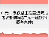 广元一级铁路工程建造师报考资格详解(广元一建铁路报考条件)