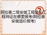 阿拉善二级安装工程造价工程师证在哪里报考(阿拉善安装造价报考)