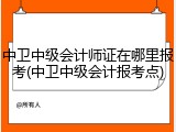 中卫中级会计师证在哪里报考(中卫中级会计报考点)