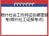 喀什社会工作师证在哪里报考(喀什社工证报考点)