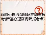 新疆心理咨询师证在哪里报考(新疆心理咨询师报考点)