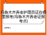 乌鲁木齐养老护理员证在哪里报考(乌鲁木齐养老证报考点)