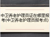 中卫养老护理员证在哪里报考(中卫养老护理员报考点)