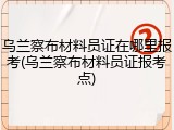 乌兰察布材料员证在哪里报考(乌兰察布材料员证报考点)