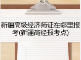 新疆高级经济师证在哪里报考(新疆高经报考点)