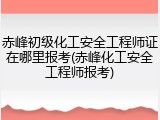 赤峰初级化工安全工程师证在哪里报考(赤峰化工安全工程师报考)