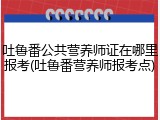 吐鲁番公共营养师证在哪里报考(吐鲁番营养师报考点)