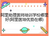 阿里助理医师培训学校哪里好(阿里医培优势在哪)