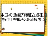 中卫初级经济师证在哪里报考(中卫初级经济师报考点)