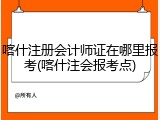 喀什注册会计师证在哪里报考(喀什注会报考点)