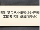 喀什基金从业资格证证在哪里报考(喀什基金报考点)