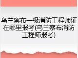 乌兰察布一级消防工程师证在哪里报考(乌兰察布消防工程师报考)
