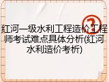 红河一级水利工程造价工程师考试难点具体分析(红河水利造价考析)