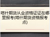 喀什期货从业资格证证在哪里报考(喀什期货资格报考点)