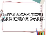 红河护师职称怎么考需要什么条件(红河护师报考条件)