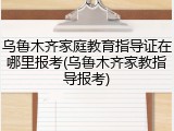 乌鲁木齐家庭教育指导证在哪里报考(乌鲁木齐家教指导报考)