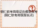 铜仁软考高级证在哪里报考(铜仁软考高级报名点)