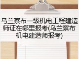 乌兰察布一级机电工程建造师证在哪里报考(乌兰察布机电建造师报考)