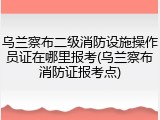 乌兰察布二级消防设施操作员证在哪里报考(乌兰察布消防证报考点)