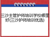 三沙主管护师培训学校哪里好(三沙护师培训优选)