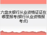 六盘水银行从业资格证证在哪里报考(银行从业资格报考点)