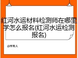 红河水运材料检测师在哪里学怎么报名(红河水运检测报名)