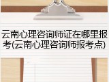 云南心理咨询师证在哪里报考(云南心理咨询师报考点)