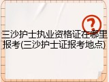 三沙护士执业资格证在哪里报考(三沙护士证报考地点)