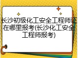 长沙初级化工安全工程师证在哪里报考(长沙化工安全工程师报考)