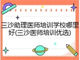 三沙助理医师培训学校哪里好(三沙医师培训优选)