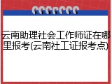 云南助理社会工作师证在哪里报考(云南社工证报考点)