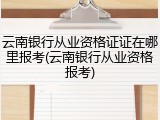云南银行从业资格证证在哪里报考(云南银行从业资格报考)