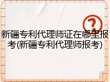 新疆专利代理师证在哪里报考(新疆专利代理师报考)