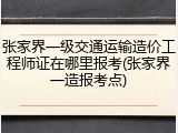 张家界一级交通运输造价工程师证在哪里报考(张家界一造报考点)
