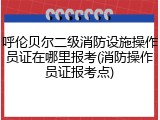 呼伦贝尔二级消防设施操作员证在哪里报考(消防操作员证报考点)