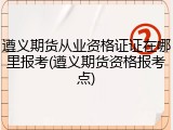 遵义期货从业资格证证在哪里报考(遵义期货资格报考点)