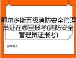 鄂尔多斯五级消防安全管理员证在哪里报考(消防安全管理员证报考)