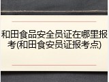 和田食品安全员证在哪里报考(和田食安员证报考点)