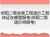 岳阳二级安装工程造价工程师证在哪里报考(岳阳二级造价师报考)