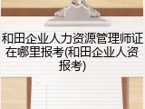 和田企业人力资源管理师证在哪里报考(和田企业人资报考)