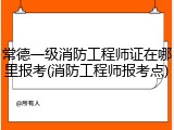 常德一级消防工程师证在哪里报考(消防工程师报考点)